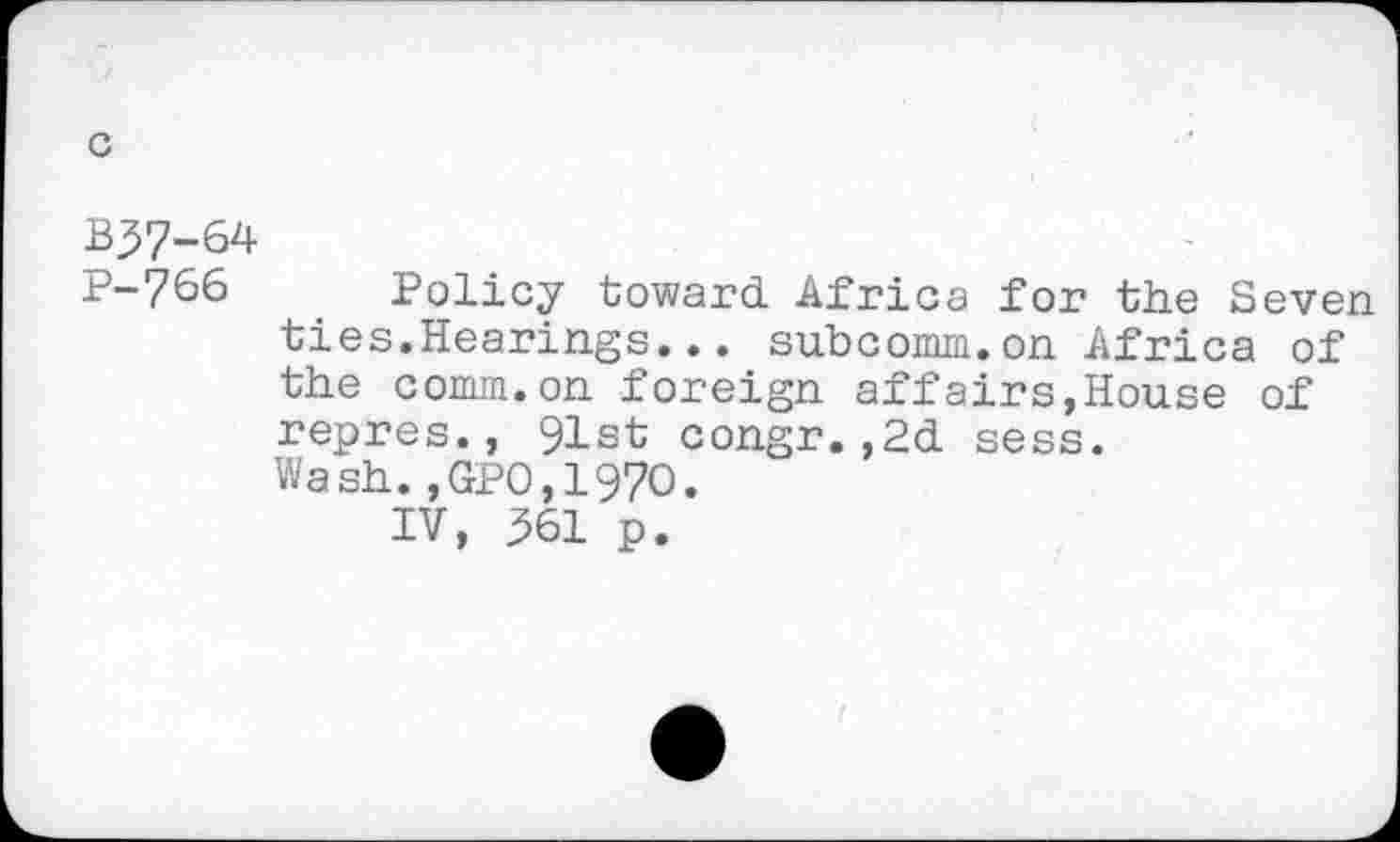 ﻿B37-64
P-766 Policy toward Africa for the Seven ties.Hearings... subcomm.on Africa of the comm.on foreign affairs,House of repres., 91st congr.,2d sess. Wash.,GPO,197O.
IV, 361 p.